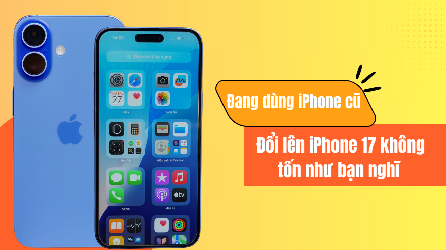 Đang dùng iPhone cũ. Đổi lên iPhone 17 không tốn như bạn nghĩ